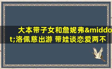 大本带子女和詹妮弗·洛佩慈出游 带娃谈恋爱两不误